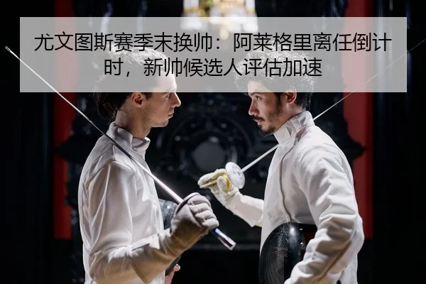 尤文图斯赛季末换帅：阿莱格里离任倒计时，新帅候选人评估加速